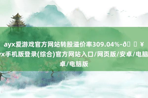 ayx爱游戏官方网站转股溢价率309.04%-🔥ayx手机版登录(综合)官方网站入口/网页版/安卓/电脑版