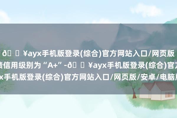 🔥ayx手机版登录(综合)官方网站入口/网页版/安卓/电脑版山石转债信用级别为“A+”-🔥ayx手机版登录(综合)官方网站入口/网页版/安卓/电脑版