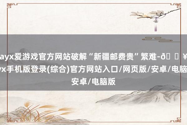 ayx爱游戏官方网站破解“新疆邮费贵”繁难-🔥ayx手机版登录(综合)官方网站入口/网页版/安卓/电脑版