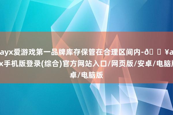 ayx爱游戏第一品牌库存保管在合理区间内-🔥ayx手机版登录(综合)官方网站入口/网页版/安卓/电脑版