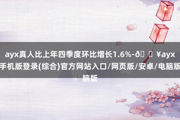 ayx真人比上年四季度环比增长1.6%-🔥ayx手机版登录(综合)官方网站入口/网页版/安卓/电脑版