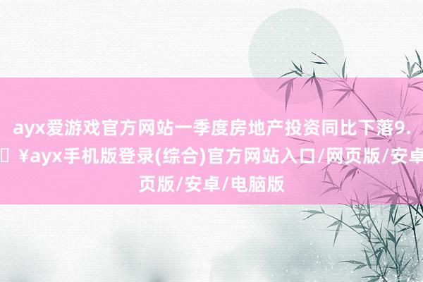 ayx爱游戏官方网站一季度房地产投资同比下落9.5%-🔥ayx手机版登录(综合)官方网站入口/网页版/安卓/电脑版