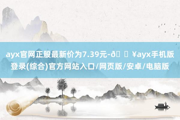 ayx官网正股最新价为7.39元-🔥ayx手机版登录(综合)官方网站入口/网页版/安卓/电脑版