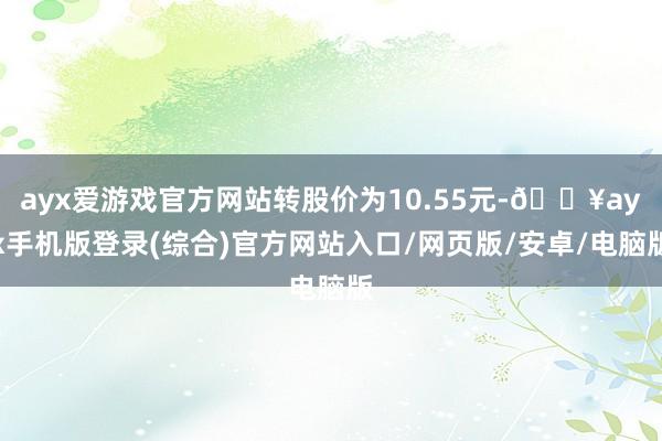 ayx爱游戏官方网站转股价为10.55元-🔥ayx手机版登录(综合)官方网站入口/网页版/安卓/电脑版