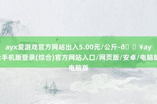 ayx爱游戏官方网站出入5.00元/公斤-🔥ayx手机版登录(综合)官方网站入口/网页版/安卓/电脑版