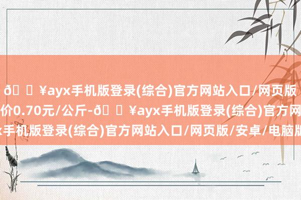 🔥ayx手机版登录(综合)官方网站入口/网页版/安卓/电脑版最低报价0.70元/公斤-🔥ayx手机版登录(综合)官方网站入口/网页版/安卓/电脑版