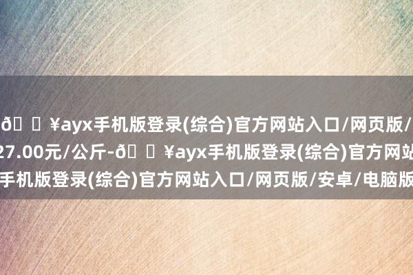 🔥ayx手机版登录(综合)官方网站入口/网页版/安卓/电脑版最低报价27.00元/公斤-🔥ayx手机版登录(综合)官方网站入口/网页版/安卓/电脑版