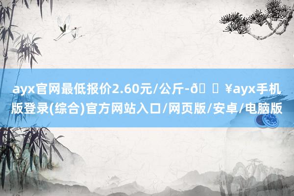 ayx官网最低报价2.60元/公斤-🔥ayx手机版登录(综合)官方网站入口/网页版/安卓/电脑版