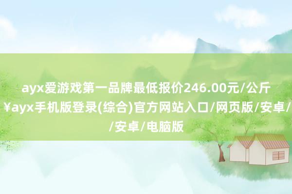 ayx爱游戏第一品牌最低报价246.00元/公斤-🔥ayx手机版登录(综合)官方网站入口/网页版/安卓/电脑版