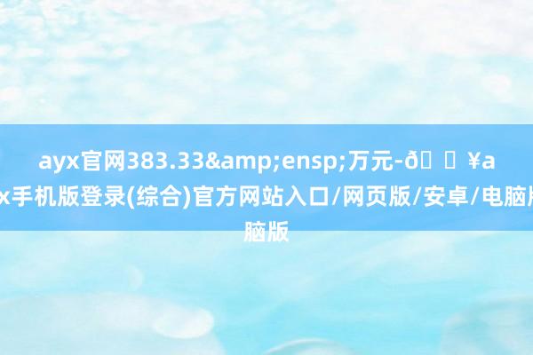 ayx官网383.33&ensp;万元-🔥ayx手机版登录(综合)官方网站入口/网页版/安卓/电脑版