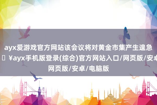 ayx爱游戏官方网站该会议将对黄金市集产生遑急影响-🔥ayx手机版登录(综合)官方网站入口/网页版/安卓/电脑版