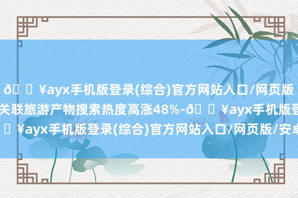 🔥ayx手机版登录(综合)官方网站入口/网页版/安卓/电脑版带动太原关联旅游产物搜索热度高涨48%-🔥ayx手机版登录(综合)官方网站入口/网页版/安卓/电脑版