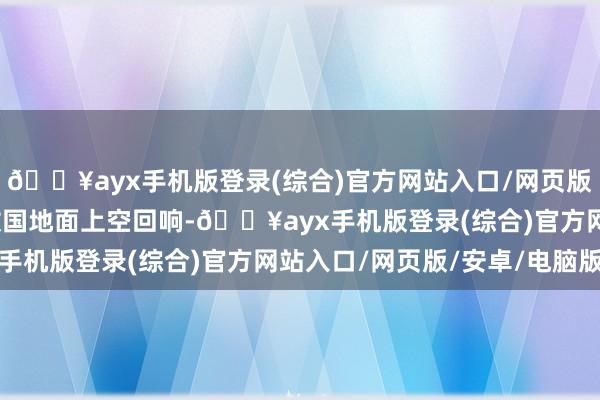 🔥ayx手机版登录(综合)官方网站入口/网页版/安卓/电脑版等闲在故国地面上空回响-🔥ayx手机版登录(综合)官方网站入口/网页版/安卓/电脑版