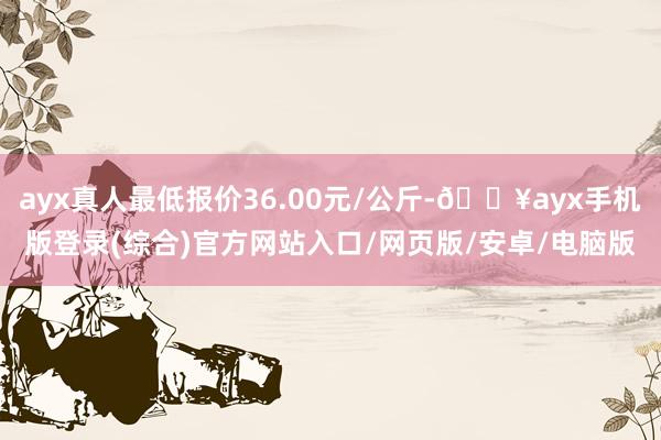 ayx真人最低报价36.00元/公斤-🔥ayx手机版登录(综合)官方网站入口/网页版/安卓/电脑版