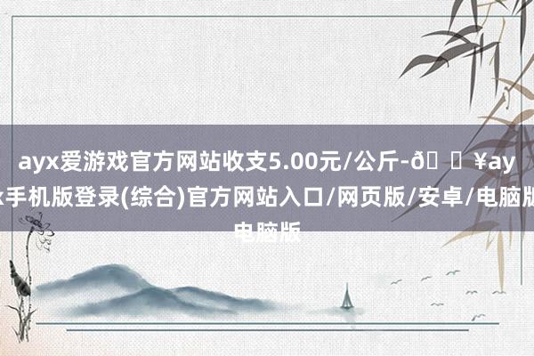 ayx爱游戏官方网站收支5.00元/公斤-🔥ayx手机版登录(综合)官方网站入口/网页版/安卓/电脑版