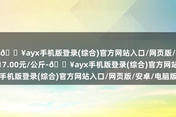 🔥ayx手机版登录(综合)官方网站入口/网页版/安卓/电脑版最低报价17.00元/公斤-🔥ayx手机版登录(综合)官方网站入口/网页版/安卓/电脑版