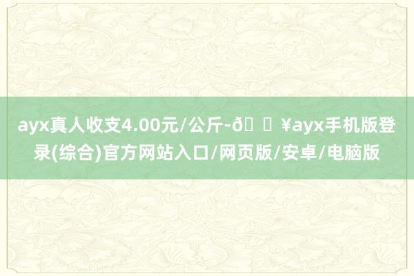 ayx真人收支4.00元/公斤-🔥ayx手机版登录(综合)官方网站入口/网页版/安卓/电脑版