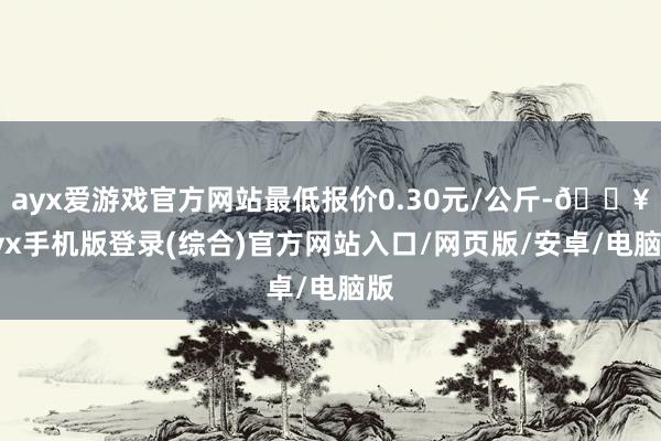 ayx爱游戏官方网站最低报价0.30元/公斤-🔥ayx手机版登录(综合)官方网站入口/网页版/安卓/电脑版