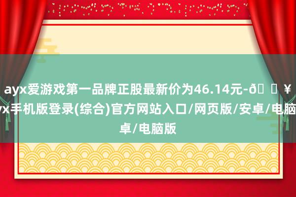 ayx爱游戏第一品牌正股最新价为46.14元-🔥ayx手机版登录(综合)官方网站入口/网页版/安卓/电脑版