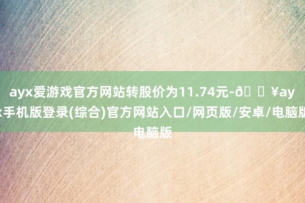 ayx爱游戏官方网站转股价为11.74元-🔥ayx手机版登录(综合)官方网站入口/网页版/安卓/电脑版