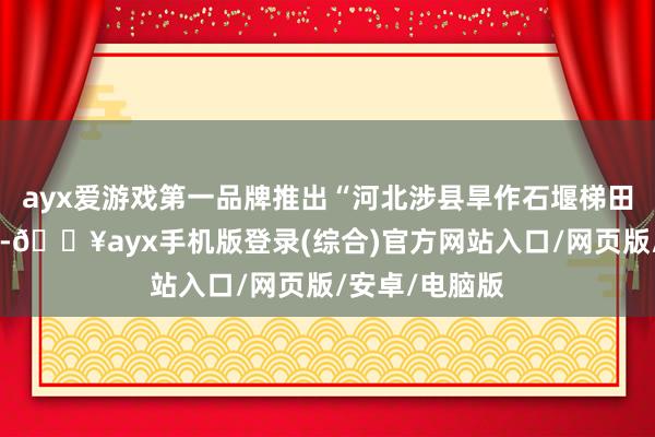 ayx爱游戏第一品牌推出“河北涉县旱作石堰梯田系统文化展”-🔥ayx手机版登录(综合)官方网站入口/网页版/安卓/电脑版