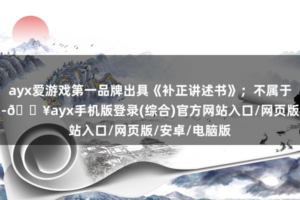 ayx爱游戏第一品牌出具《补正讲述书》；不属于本单元权柄的-🔥ayx手机版登录(综合)官方网站入口/网页版/安卓/电脑版