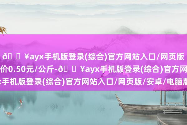 🔥ayx手机版登录(综合)官方网站入口/网页版/安卓/电脑版最低报价0.50元/公斤-🔥ayx手机版登录(综合)官方网站入口/网页版/安卓/电脑版