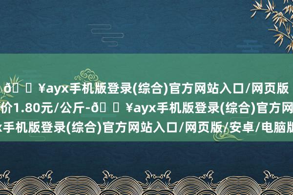 🔥ayx手机版登录(综合)官方网站入口/网页版/安卓/电脑版最低报价1.80元/公斤-🔥ayx手机版登录(综合)官方网站入口/网页版/安卓/电脑版