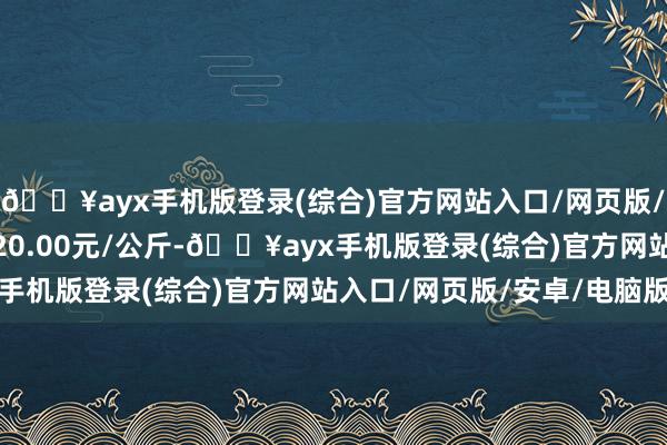 🔥ayx手机版登录(综合)官方网站入口/网页版/安卓/电脑版最低报价20.00元/公斤-🔥ayx手机版登录(综合)官方网站入口/网页版/安卓/电脑版