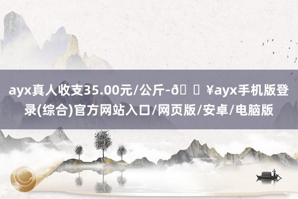 ayx真人收支35.00元/公斤-🔥ayx手机版登录(综合)官方网站入口/网页版/安卓/电脑版