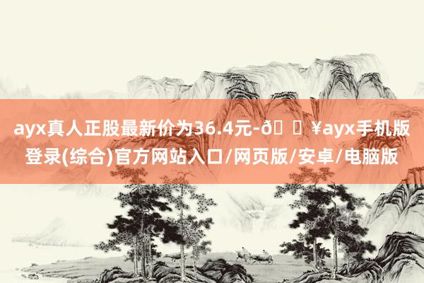 ayx真人正股最新价为36.4元-🔥ayx手机版登录(综合)官方网站入口/网页版/安卓/电脑版