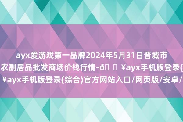 ayx爱游戏第一品牌2024年5月31日晋城市绿盛农工商实业有限公司农副居品批发商场价钱行情-🔥ayx手机版登录(综合)官方网站入口/网页版/安卓/电脑版