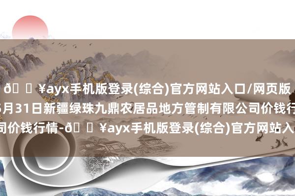 🔥ayx手机版登录(综合)官方网站入口/网页版/安卓/电脑版2024年5月31日新疆绿珠九鼎农居品地方管制有限公司价钱行情-🔥ayx手机版登录(综合)官方网站入口/网页版/安卓/电脑版