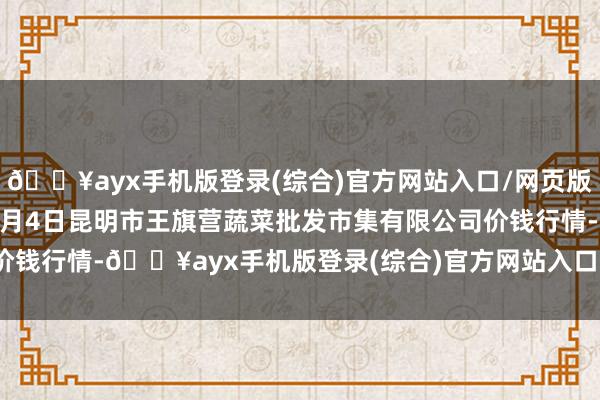 🔥ayx手机版登录(综合)官方网站入口/网页版/安卓/电脑版2024年6月4日昆明市王旗营蔬菜批发市集有限公司价钱行情-🔥ayx手机版登录(综合)官方网站入口/网页版/安卓/电脑版