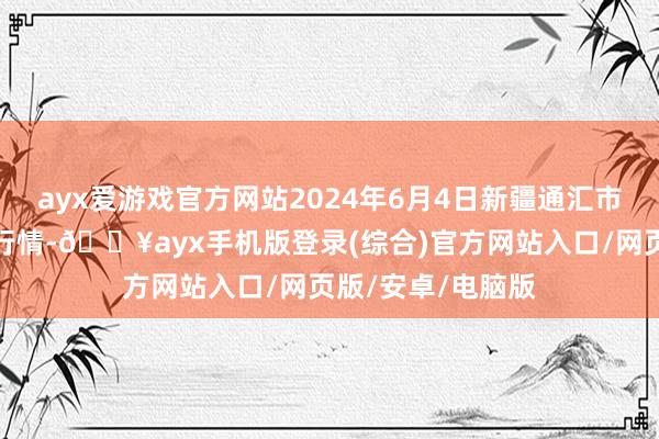 ayx爱游戏官方网站2024年6月4日新疆通汇市集有限公司价钱行情-🔥ayx手机版登录(综合)官方网站入口/网页版/安卓/电脑版