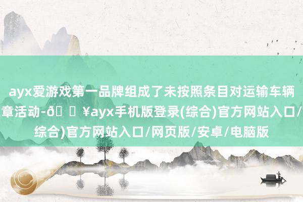 ayx爱游戏第一品牌组成了未按照条目对运输车辆进行查验和记载的违章活动-🔥ayx手机版登录(综合)官方网站入口/网页版/安卓/电脑版