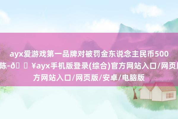 ayx爱游戏第一品牌对被罚金东说念主民币5000元整进行了胪陈-🔥ayx手机版登录(综合)官方网站入口/网页版/安卓/电脑版