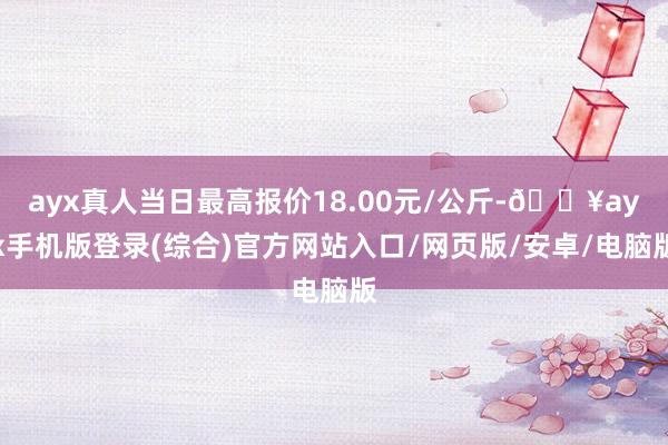 ayx真人当日最高报价18.00元/公斤-🔥ayx手机版登录(综合)官方网站入口/网页版/安卓/电脑版