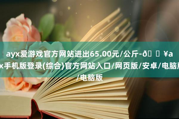 ayx爱游戏官方网站进出65.00元/公斤-🔥ayx手机版登录(综合)官方网站入口/网页版/安卓/电脑版