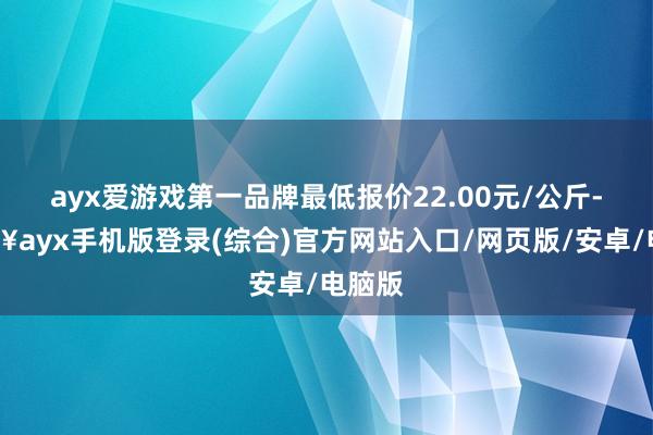 ayx爱游戏第一品牌最低报价22.00元/公斤-🔥ayx手机版登录(综合)官方网站入口/网页版/安卓/电脑版