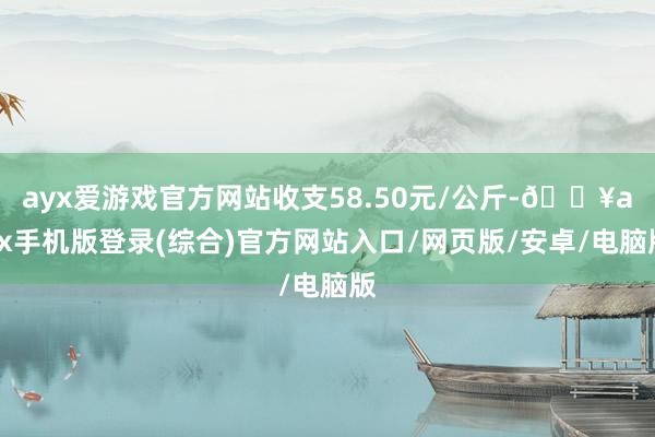 ayx爱游戏官方网站收支58.50元/公斤-🔥ayx手机版登录(综合)官方网站入口/网页版/安卓/电脑版