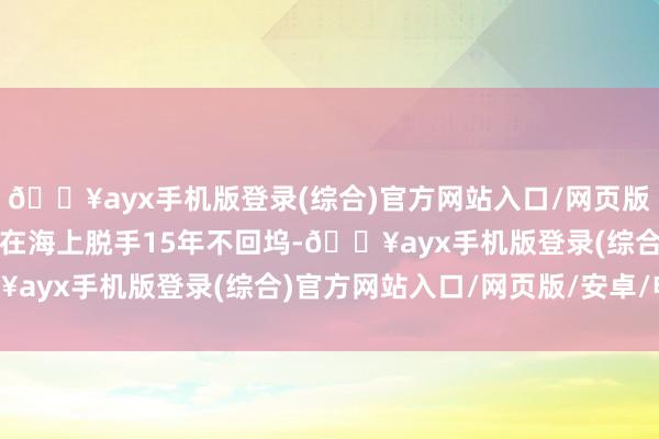 🔥ayx手机版登录(综合)官方网站入口/网页版/安卓/电脑版可连气儿在海上脱手15年不回坞-🔥ayx手机版登录(综合)官方网站入口/网页版/安卓/电脑版