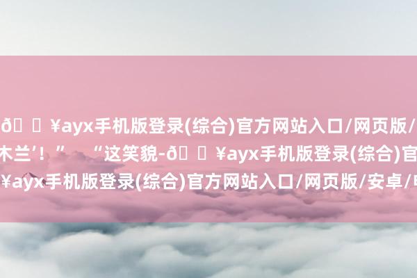 🔥ayx手机版登录(综合)官方网站入口/网页版/安卓/电脑版英歌‘花木兰’！”    “这笑貌-🔥ayx手机版登录(综合)官方网站入口/网页版/安卓/电脑版