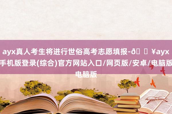 ayx真人考生将进行世俗高考志愿填报-🔥ayx手机版登录(综合)官方网站入口/网页版/安卓/电脑版