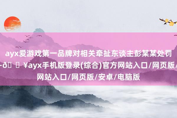 ayx爱游戏第一品牌对相关牵扯东谈主彭某某处罚金4.1万余元-🔥ayx手机版登录(综合)官方网站入口/网页版/安卓/电脑版