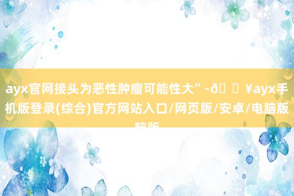 ayx官网接头为恶性肿瘤可能性大”-🔥ayx手机版登录(综合)官方网站入口/网页版/安卓/电脑版