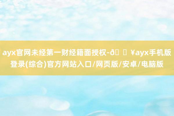 ayx官网未经第一财经籍面授权-🔥ayx手机版登录(综合)官方网站入口/网页版/安卓/电脑版