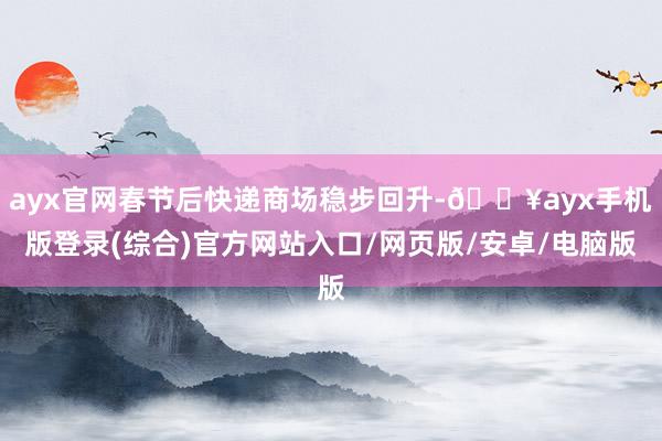 ayx官网春节后快递商场稳步回升-🔥ayx手机版登录(综合)官方网站入口/网页版/安卓/电脑版