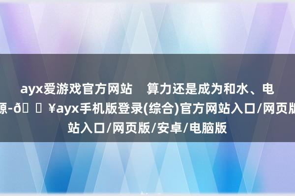 ayx爱游戏官方网站    算力还是成为和水、电雷同的基础资源-🔥ayx手机版登录(综合)官方网站入口/网页版/安卓/电脑版