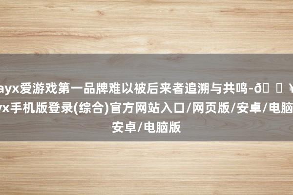 ayx爱游戏第一品牌难以被后来者追溯与共鸣-🔥ayx手机版登录(综合)官方网站入口/网页版/安卓/电脑版